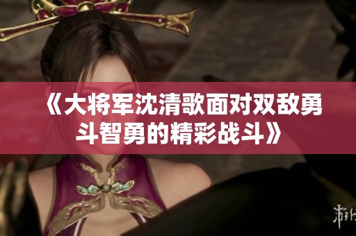 《大将军沈清歌面对双敌勇斗智勇的精彩战斗》