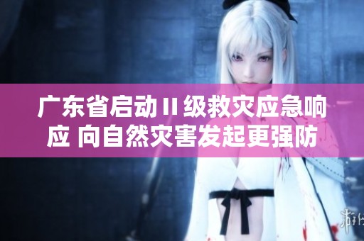 广东省启动Ⅱ级救灾应急响应 向自然灾害发起更强防御措施