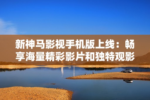 新神马影视手机版上线：畅享海量精彩影片和独特观影体验