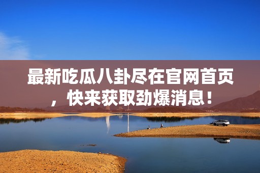 最新吃瓜八卦尽在官网首页，快来获取劲爆消息！