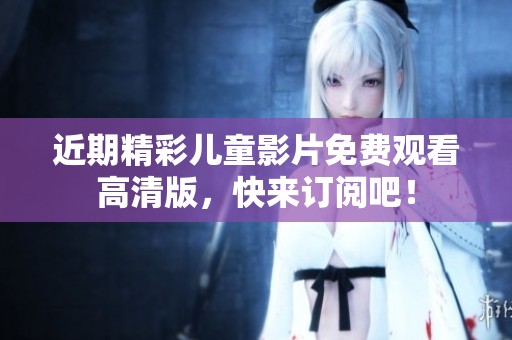 近期精彩儿童影片免费观看高清版，快来订阅吧！