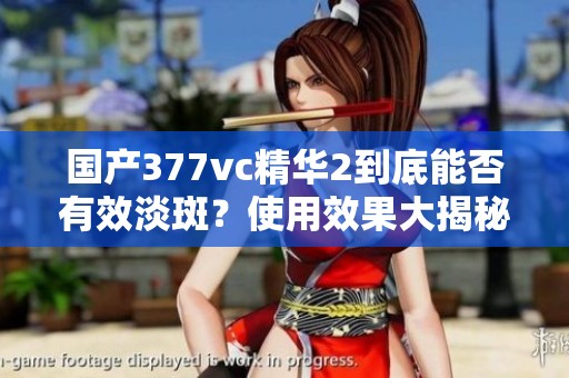 国产377vc精华2到底能否有效淡斑？使用效果大揭秘