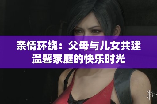 亲情环绕：父母与儿女共建温馨家庭的快乐时光