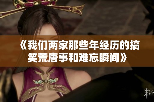 《我们两家那些年经历的搞笑荒唐事和难忘瞬间》
