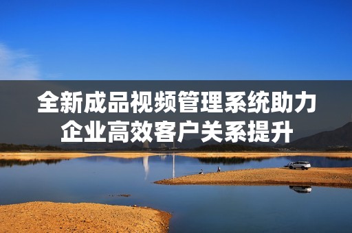 全新成品视频管理系统助力企业高效客户关系提升