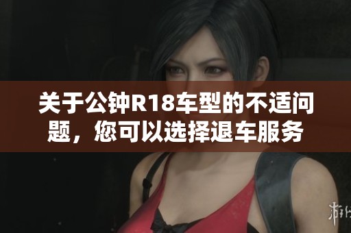 关于公钟R18车型的不适问题，您可以选择退车服务
