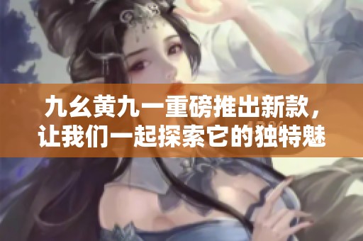 九幺黄九一重磅推出新款，让我们一起探索它的独特魅力