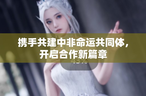携手共建中非命运共同体，开启合作新篇章