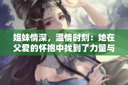 姐妹情深，温情时刻：她在父爱的怀抱中找到了力量与勇气