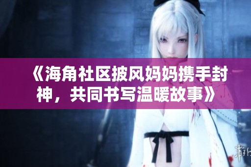 《海角社区披风妈妈携手封神，共同书写温暖故事》