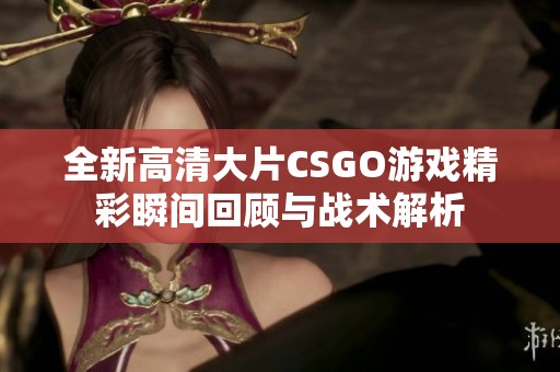 全新高清大片CSGO游戏精彩瞬间回顾与战术解析