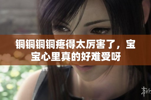 铜铜铜铜疼得太厉害了，宝宝心里真的好难受呀