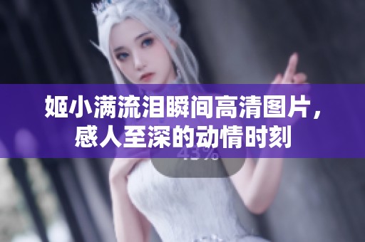姬小满流泪瞬间高清图片，感人至深的动情时刻