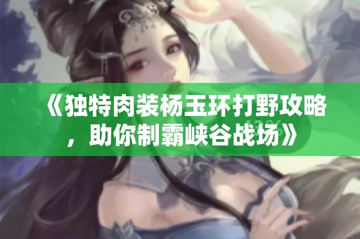 《独特肉装杨玉环打野攻略，助你制霸峡谷战场》