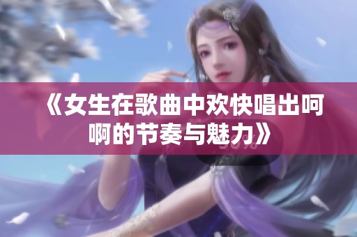《女生在歌曲中欢快唱出呵啊的节奏与魅力》