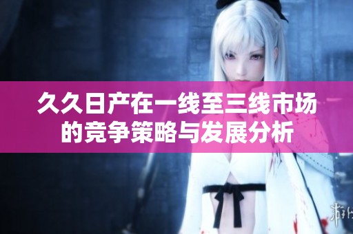 久久日产在一线至三线市场的竞争策略与发展分析