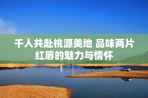 千人共赴桃源美地 品味两片红唇的魅力与情怀