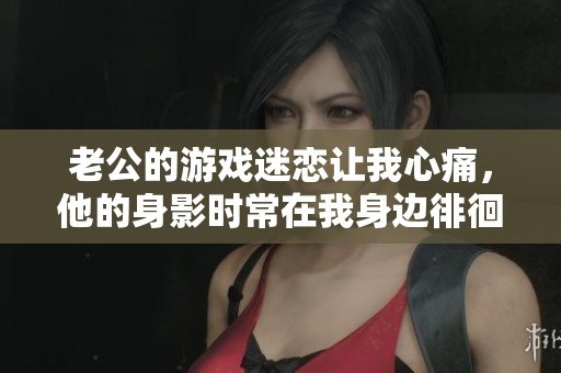 老公的游戏迷恋让我心痛，他的身影时常在我身边徘徊