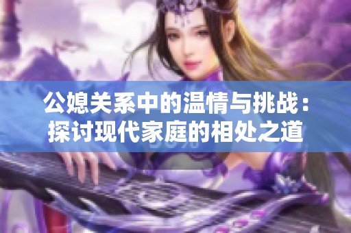 公媳关系中的温情与挑战：探讨现代家庭的相处之道