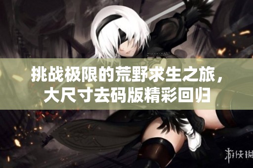 挑战极限的荒野求生之旅，大尺寸去码版精彩回归