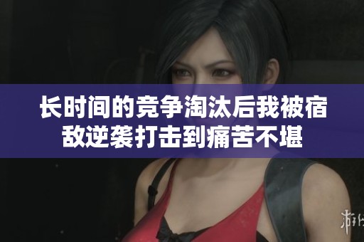 长时间的竞争淘汰后我被宿敌逆袭打击到痛苦不堪