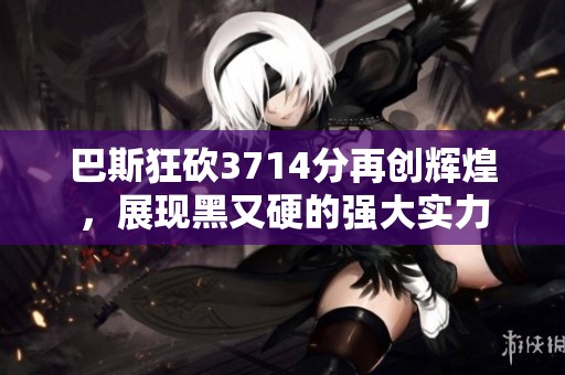 巴斯狂砍3714分再创辉煌，展现黑又硬的强大实力