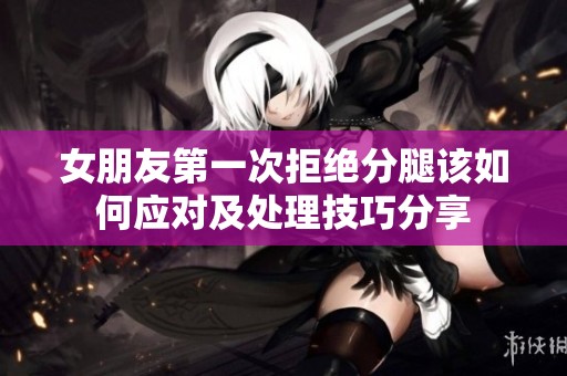 女朋友第一次拒绝分腿该如何应对及处理技巧分享