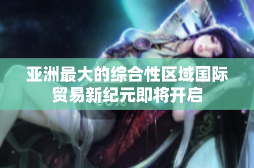 亚洲最大的综合性区域国际贸易新纪元即将开启