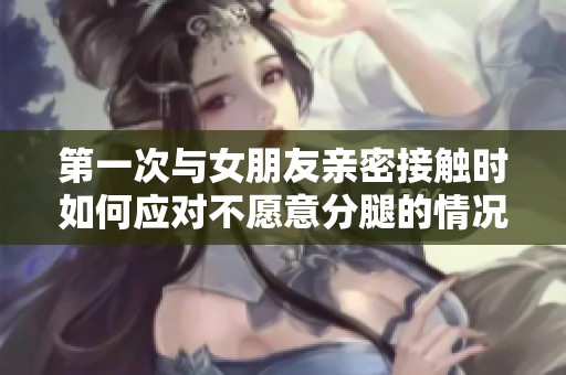第一次与女朋友亲密接触时如何应对不愿意分腿的情况