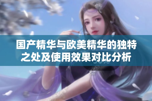 国产精华与欧美精华的独特之处及使用效果对比分析