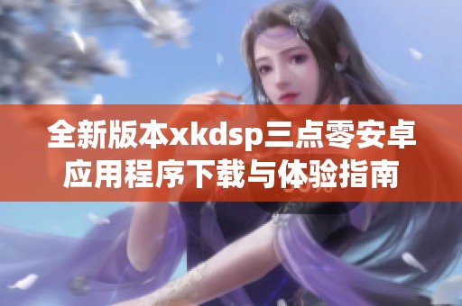 全新版本xkdsp三点零安卓应用程序下载与体验指南