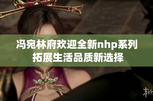 冯宛林府欢迎全新nhp系列 拓展生活品质新选择