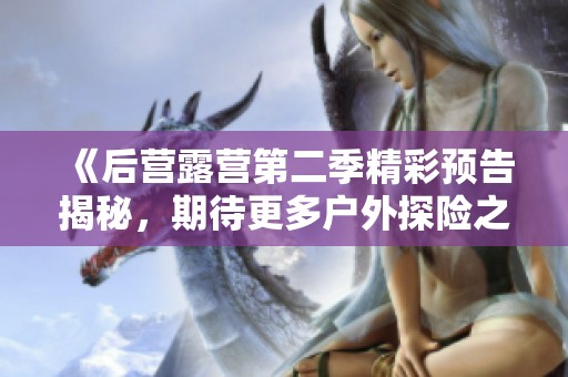 《后营露营第二季精彩预告揭秘，期待更多户外探险之旅》