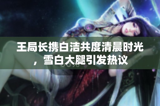 王局长携白洁共度清晨时光，雪白大腿引发热议