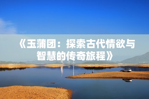 《玉蒲团：探索古代情欲与智慧的传奇旅程》