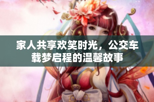 家人共享欢笑时光，公交车载梦启程的温馨故事