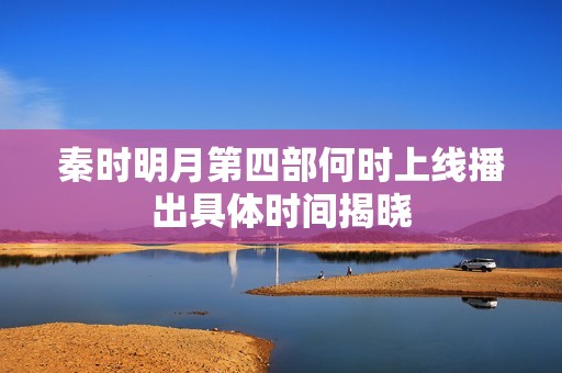 秦时明月第四部何时上线播出具体时间揭晓
