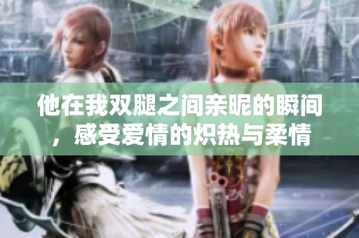 他在我双腿之间亲昵的瞬间，感受爱情的炽热与柔情