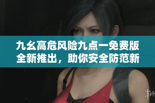 九幺高危风险九点一免费版全新推出，助你安全防范新挑战