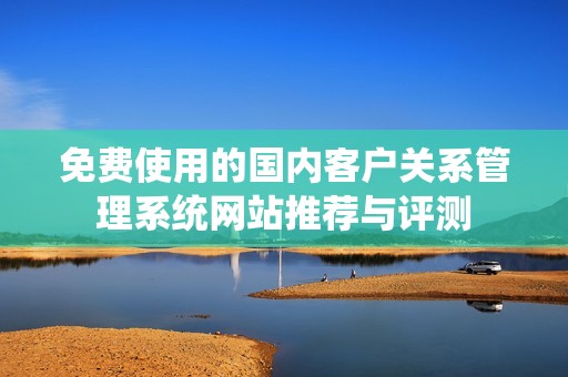 免费使用的国内客户关系管理系统网站推荐与评测