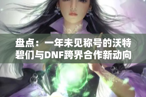 盘点：一年未见称号的沃特碧们与DNF跨界合作新动向