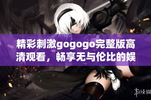 精彩刺激gogogo完整版高清观看，畅享无与伦比的娱乐体验