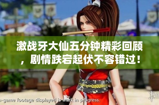 激战牙大仙五分钟精彩回顾，剧情跌宕起伏不容错过！