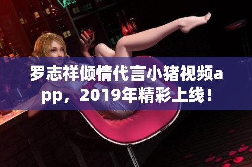 罗志祥倾情代言小猪视频app，2019年精彩上线！