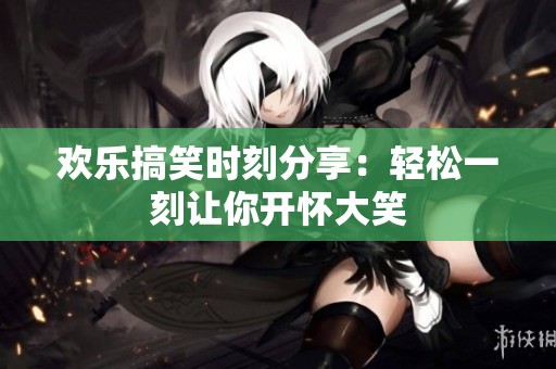 欢乐搞笑时刻分享：轻松一刻让你开怀大笑