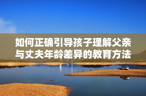 如何正确引导孩子理解父亲与丈夫年龄差异的教育方法