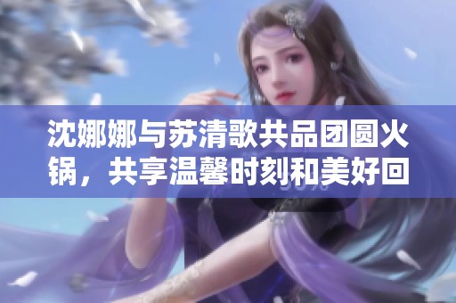 沈娜娜与苏清歌共品团圆火锅，共享温馨时刻和美好回忆