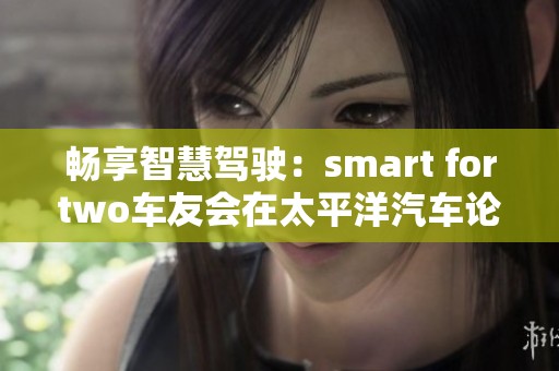 畅享智慧驾驶：smart fortwo车友会在太平洋汽车论坛的交流与分享