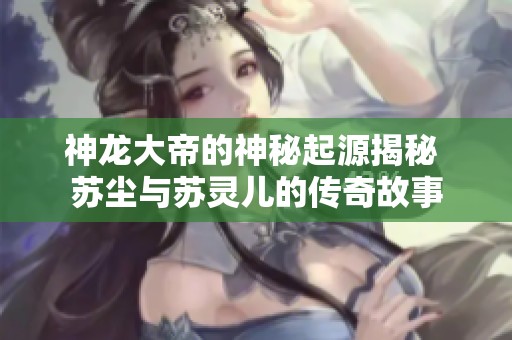 神龙大帝的神秘起源揭秘 苏尘与苏灵儿的传奇故事