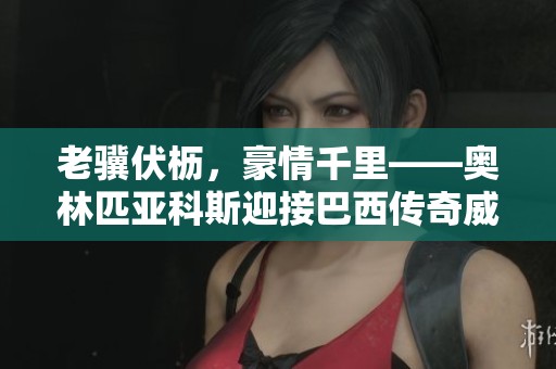 老骥伏枥，豪情千里——奥林匹亚科斯迎接巴西传奇威廉的加盟